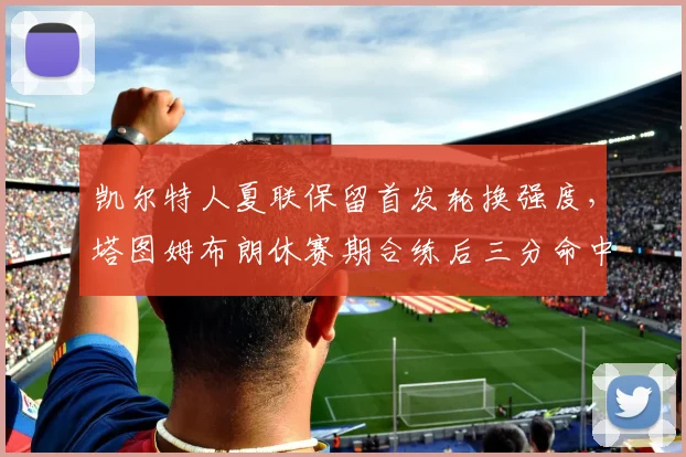 凯尔特人夏联保留首发轮换强度，塔图姆布朗休赛期合练后三分命中率飙升