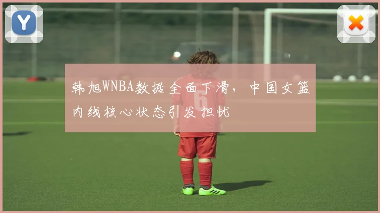 韩旭WNBA数据全面下滑，中国女篮内线核心状态引发担忧