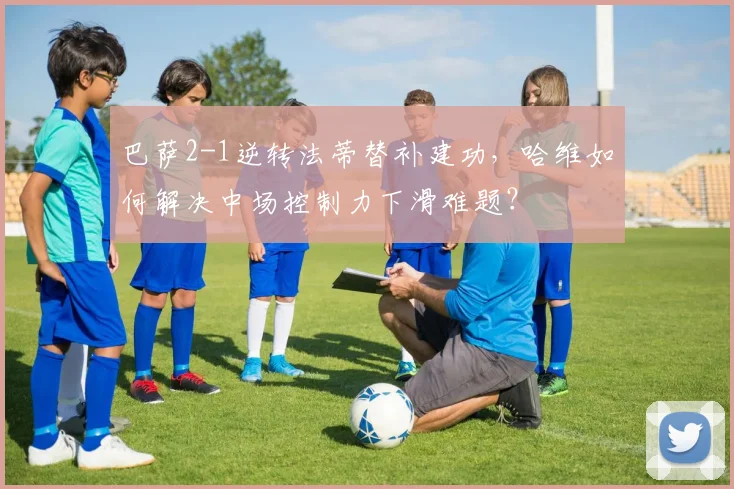 巴萨2-1逆转法蒂替补建功，哈维如何解决中场控制力下滑难题？