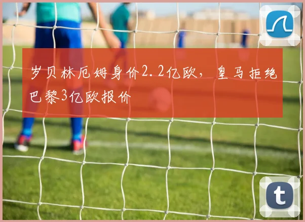 岁贝林厄姆身价2.2亿欧，皇马拒绝巴黎3亿欧报价