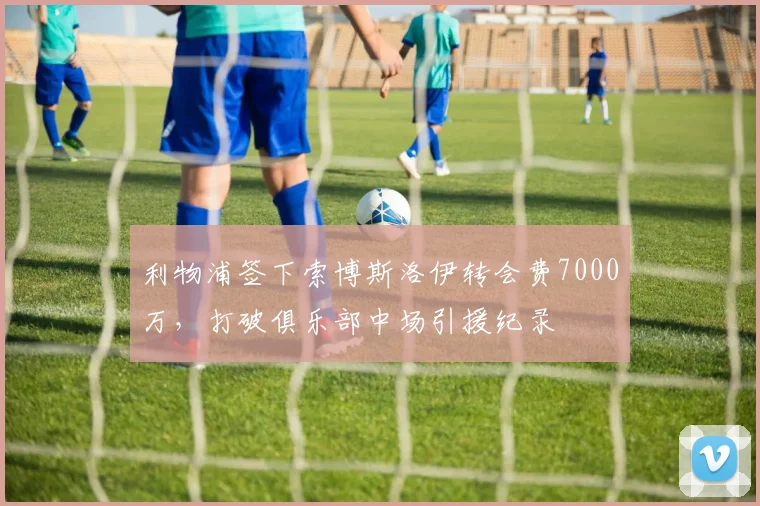 利物浦签下索博斯洛伊转会费7000万，打破俱乐部中场引援纪录