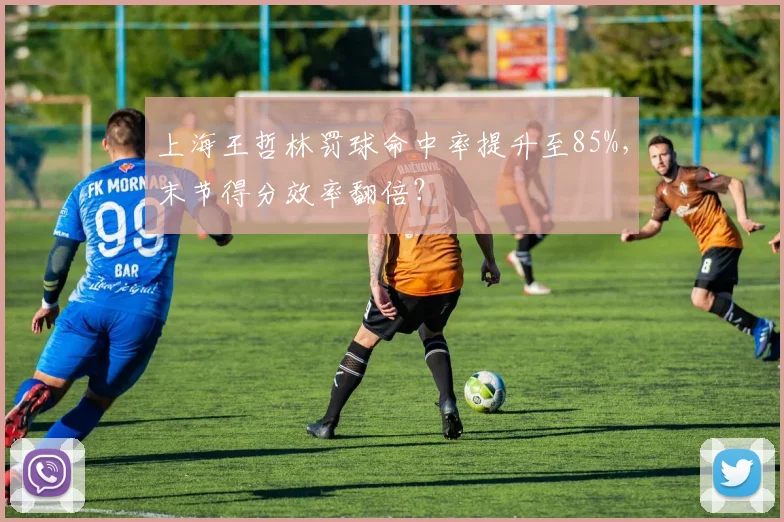 上海王哲林罚球命中率提升至85%，末节得分效率翻倍？