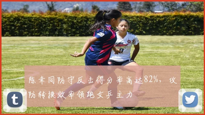 陈幸同防守反击得分率高达82%，攻防转换效率领跑女乒主力